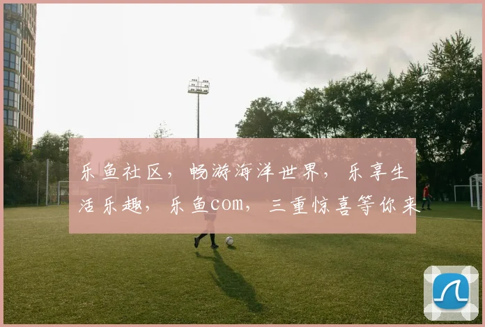 乐鱼社区，畅游海洋世界，乐享生活乐趣，乐鱼com，三重惊喜等你来