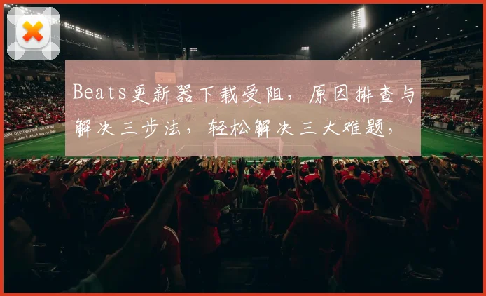Beats更新器下载受阻，原因排查与解决三步法，轻松解决三大难题，
